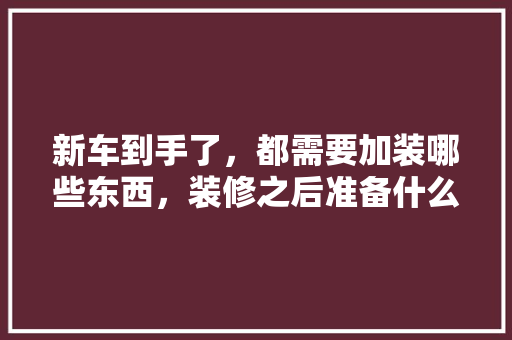 新车到手了，都需要加装哪些东西，装修之后准备什么用品呢图片。 新车到手了，都需要加装哪些东西，装修之后准备什么用品呢图片。 二手房