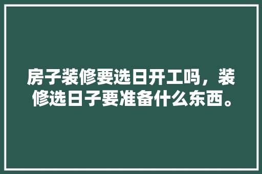 房子装修要选日开工吗，装修选日子要准备什么东西。 房子装修要选日开工吗，装修选日子要准备什么东西。 家居设计