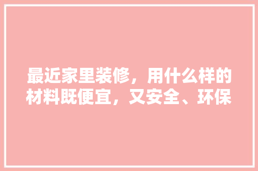 最近家里装修，用什么样的材料既便宜，又安全、环保，装修需要准备什么图纸呢。 最近家里装修，用什么样的材料既便宜，又安全、环保，装修需要准备什么图纸呢。 买房须知