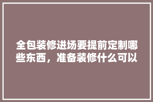 全包装修进场要提前定制哪些东西，准备装修什么可以提前买房。 全包装修进场要提前定制哪些东西，准备装修什么可以提前买房。 买房须知