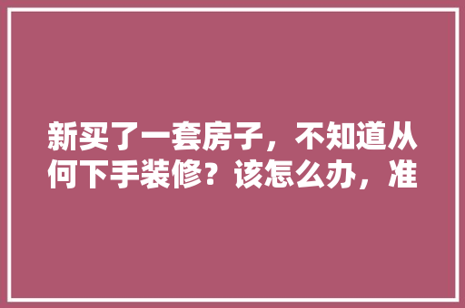 新买了一套房子，不知道从何下手装修？该怎么办，准备装修房子有什么好的建议和想法。 新买了一套房子，不知道从何下手装修？该怎么办，准备装修房子有什么好的建议和想法。 买房须知