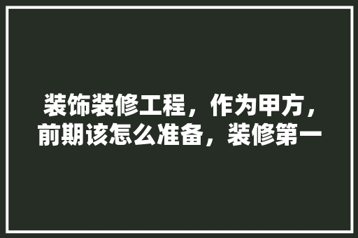 装饰装修工程，作为甲方，前期该怎么准备，装修第一天做些什么准备工作。 装饰装修工程，作为甲方，前期该怎么准备，装修第一天做些什么准备工作。 二手房