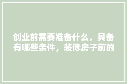 创业前需要准备什么，具备有哪些条件，装修房子前的准备什么东西好。 创业前需要准备什么，具备有哪些条件，装修房子前的准备什么东西好。 家居装饰