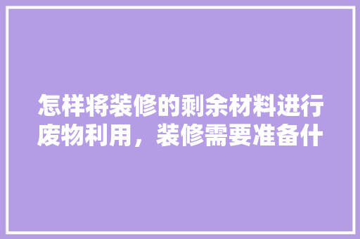 怎样将装修的剩余材料进行废物利用，装修需要准备什么小东西呢。 怎样将装修的剩余材料进行废物利用，装修需要准备什么小东西呢。 买房须知