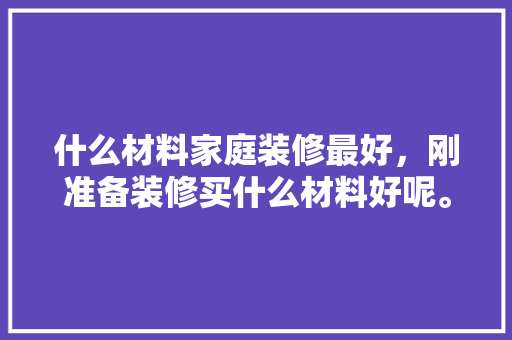 什么材料家庭装修最好，刚准备装修买什么材料好呢。 什么材料家庭装修最好，刚准备装修买什么材料好呢。 买房须知
