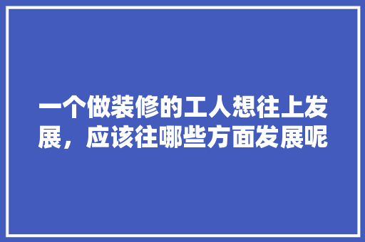 一个做装修的工人想往上发展，应该往哪些方面发展呢，装修工准备回家做什么工作好。 一个做装修的工人想往上发展，应该往哪些方面发展呢，装修工准备回家做什么工作好。 家居装饰