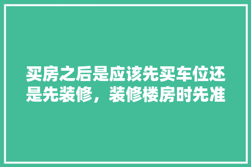 买房之后是应该先买车位还是先装修，装修楼房时先准备做什么工作。 买房之后是应该先买车位还是先装修，装修楼房时先准备做什么工作。 家居设计