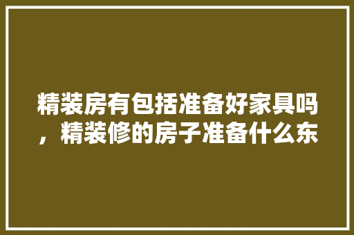 精装房有包括准备好家具吗，精装修的房子准备什么东西。 精装房有包括准备好家具吗，精装修的房子准备什么东西。 装修知识