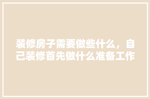 装修房子需要做些什么，自己装修首先做什么准备工作。 装修房子需要做些什么，自己装修首先做什么准备工作。 家居设计