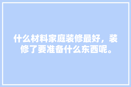 什么材料家庭装修最好，装修了要准备什么东西呢。 什么材料家庭装修最好，装修了要准备什么东西呢。 家居设计
