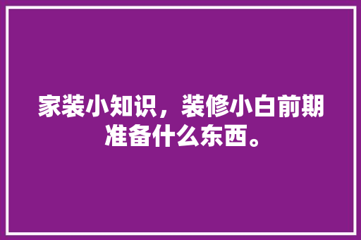 家装小知识，装修小白前期准备什么东西。 家装小知识，装修小白前期准备什么东西。 家居设计