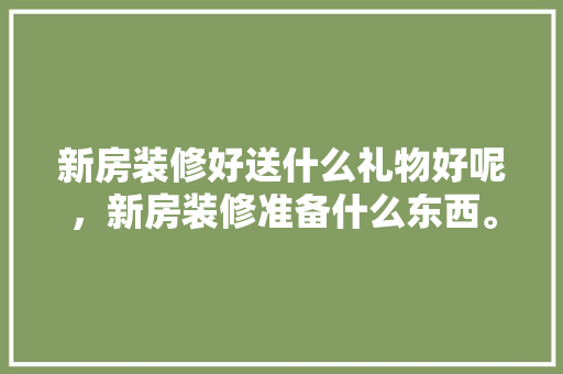 新房装修好送什么礼物好呢，新房装修准备什么东西。 新房装修好送什么礼物好呢，新房装修准备什么东西。 家居设计