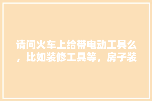 请问火车上给带电动工具么，比如装修工具等，房子装修准备什么工具好。 请问火车上给带电动工具么，比如装修工具等，房子装修准备什么工具好。 家居设计
