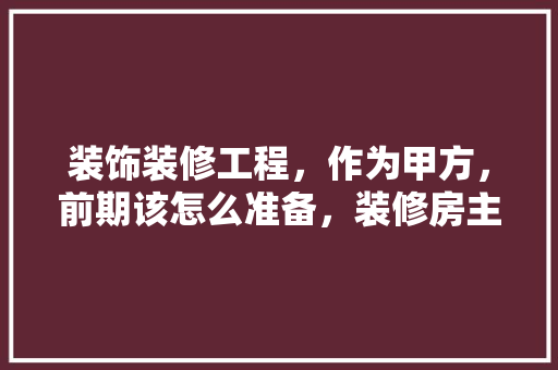 装饰装修工程，作为甲方，前期该怎么准备，装修房主需要做什么准备工作。 装饰装修工程，作为甲方，前期该怎么准备，装修房主需要做什么准备工作。 二手房