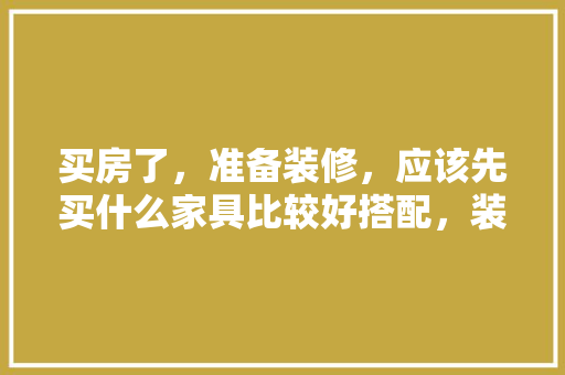 买房了，准备装修，应该先买什么家具比较好搭配，装修什么材料已经准备好了。 买房了，准备装修，应该先买什么家具比较好搭配，装修什么材料已经准备好了。 买房须知