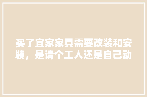 买了宜家家具需要改装和安装，是请个工人还是自己动手，有哪些值得注意的呢，宜家装修前准备什么东西好。 买了宜家家具需要改装和安装，是请个工人还是自己动手，有哪些值得注意的呢，宜家装修前准备什么东西好。 二手房