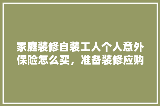 家庭装修自装工人个人意外保险怎么买，准备装修应购买什么保险呢。 家庭装修自装工人个人意外保险怎么买，准备装修应购买什么保险呢。 装修知识