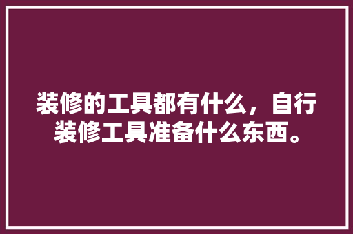 装修的工具都有什么，自行装修工具准备什么东西。 装修的工具都有什么，自行装修工具准备什么东西。 二手房
