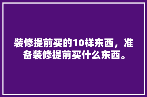 装修提前买的10样东西，准备装修提前买什么东西。 装修提前买的10样东西，准备装修提前买什么东西。 买房须知