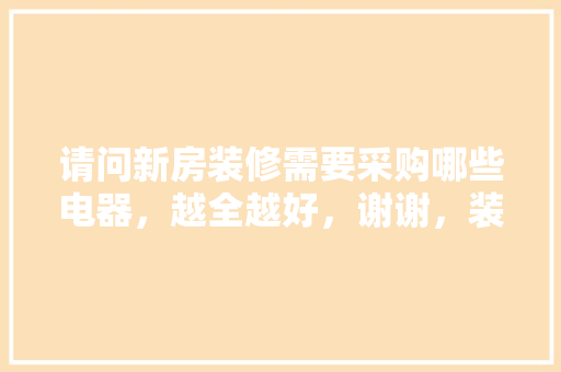 请问新房装修需要采购哪些电器，越全越好，谢谢，装修前须要准备什么物品呢。 请问新房装修需要采购哪些电器，越全越好，谢谢，装修前须要准备什么物品呢。 装修知识