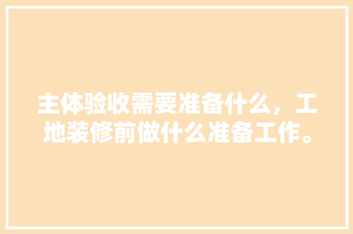 主体验收需要准备什么，工地装修前做什么准备工作。 主体验收需要准备什么，工地装修前做什么准备工作。 买房须知