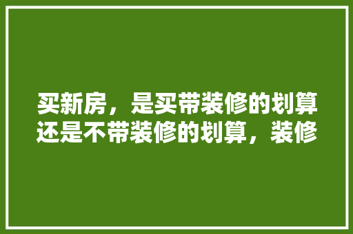 买新房，是买带装修的划算还是不带装修的划算，装修入门准备什么好看图片。 买新房，是买带装修的划算还是不带装修的划算，装修入门准备什么好看图片。 买房须知