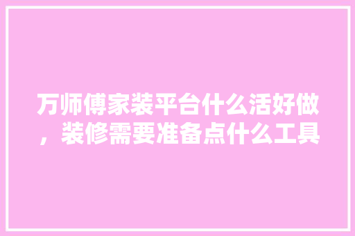 万师傅家装平台什么活好做，装修需要准备点什么工具呢。 万师傅家装平台什么活好做，装修需要准备点什么工具呢。 家居设计
