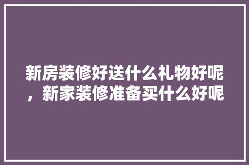 新房装修好送什么礼物好呢，新家装修准备买什么好呢图片。 新房装修好送什么礼物好呢，新家装修准备买什么好呢图片。 家居设计