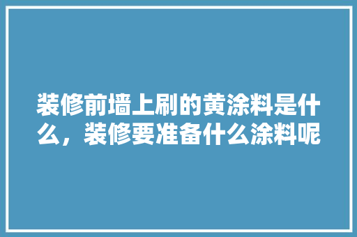 装修前墙上刷的黄涂料是什么，装修要准备什么涂料呢视频。 装修前墙上刷的黄涂料是什么，装修要准备什么涂料呢视频。 二手房