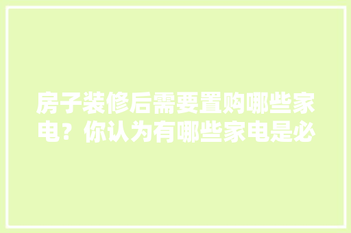 房子装修后需要置购哪些家电？你认为有哪些家电是必须买的？ 	 	 	 	 	 	 	 	 	，装修需要准备什么家电设备。 房子装修后需要置购哪些家电？你认为有哪些家电是必须买的？ 	 	 	 	 	 	 	 	 	，装修需要准备什么家电设备。 家居装饰