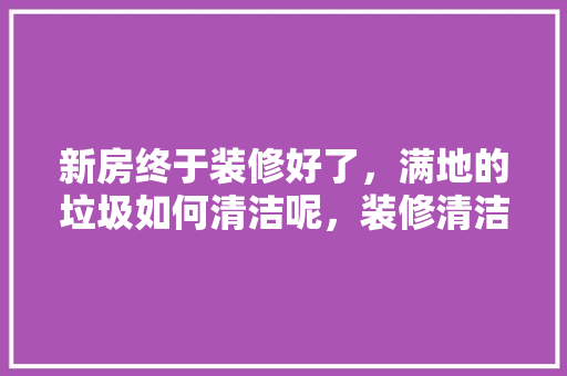 新房终于装修好了，满地的垃圾如何清洁呢，装修清洁需要准备什么东西。 新房终于装修好了，满地的垃圾如何清洁呢，装修清洁需要准备什么东西。 家居装饰