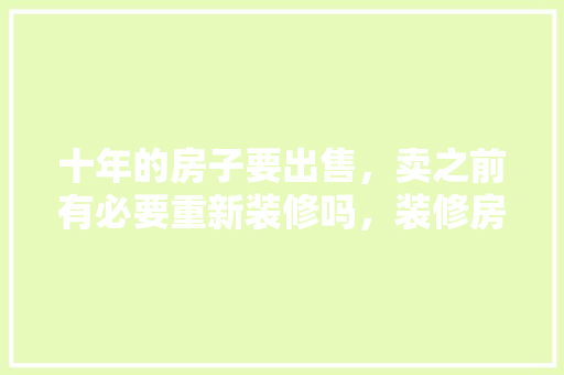 十年的房子要出售，卖之前有必要重新装修吗，装修房子之前要准备什么 灵异。 十年的房子要出售，卖之前有必要重新装修吗，装修房子之前要准备什么 灵异。 装修知识