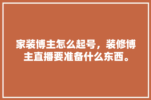 家装博主怎么起号，装修博主直播要准备什么东西。 家装博主怎么起号，装修博主直播要准备什么东西。 二手房
