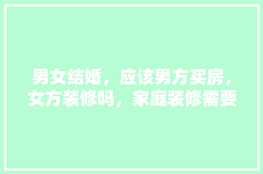 男女结婚，应该男方买房，女方装修吗，家庭装修需要做什么准备工作。 男女结婚，应该男方买房，女方装修吗，家庭装修需要做什么准备工作。 装修知识