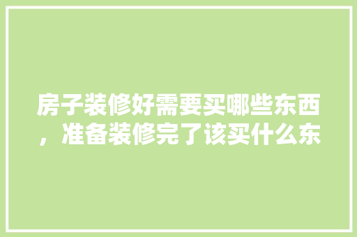 房子装修好需要买哪些东西，准备装修完了该买什么东西。 房子装修好需要买哪些东西，准备装修完了该买什么东西。 装修知识