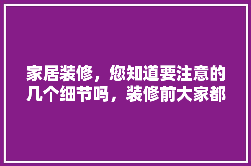 家居装修，您知道要注意的几个细节吗，装修前大家都做什么准备工作。 家居装修，您知道要注意的几个细节吗，装修前大家都做什么准备工作。 买房须知