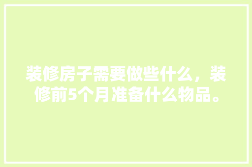 装修房子需要做些什么，装修前5个月准备什么物品。 装修房子需要做些什么，装修前5个月准备什么物品。 家居装饰
