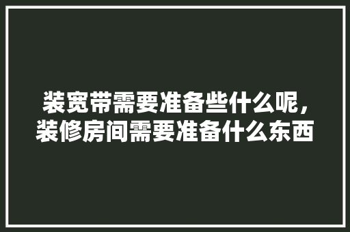 装宽带需要准备些什么呢，装修房间需要准备什么东西。 装宽带需要准备些什么呢，装修房间需要准备什么东西。 买房须知