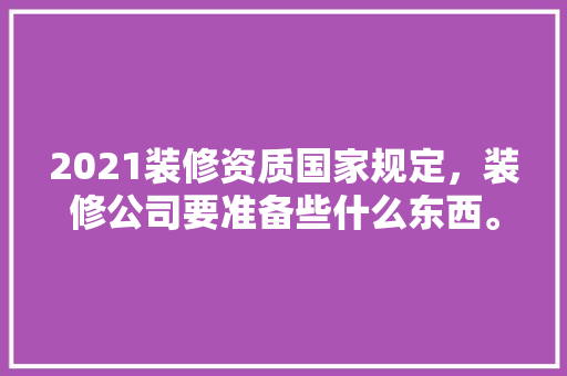 2021装修资质国家规定，装修公司要准备些什么东西。 2021装修资质国家规定，装修公司要准备些什么东西。 家居装饰