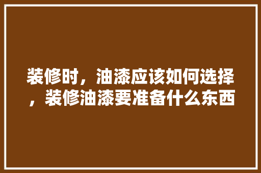 装修时，油漆应该如何选择，装修油漆要准备什么东西呢。 装修时，油漆应该如何选择，装修油漆要准备什么东西呢。 二手房