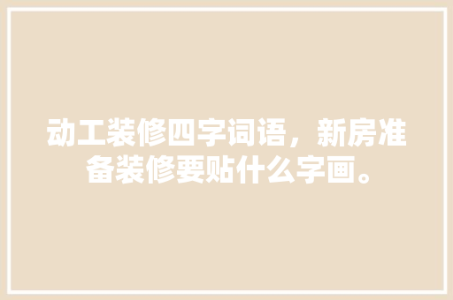动工装修四字词语，新房准备装修要贴什么字画。 动工装修四字词语，新房准备装修要贴什么字画。 家居装饰