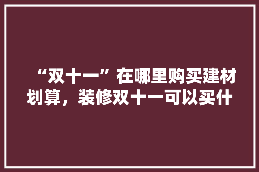 “双十一”在哪里购买建材划算，装修双十一可以买什么。 “双十一”在哪里购买建材划算，装修双十一可以买什么。 买房须知