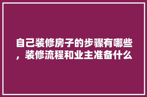 自己装修房子的步骤有哪些，装修流程和业主准备什么东西。 自己装修房子的步骤有哪些，装修流程和业主准备什么东西。 装修知识