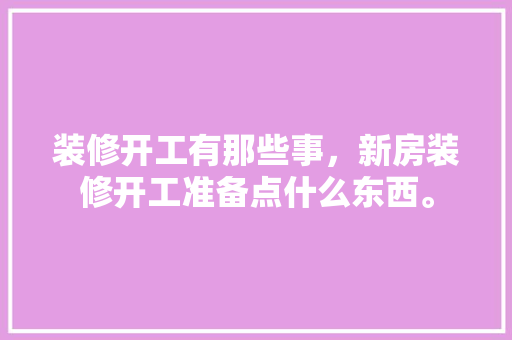 装修开工有那些事，新房装修开工准备点什么东西。 装修开工有那些事，新房装修开工准备点什么东西。 二手房