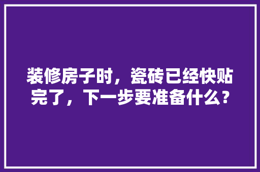 装修房子时，瓷砖已经快贴完了，下一步要准备什么？注意哪些，装修需要给工人准备什么东西。 装修房子时，瓷砖已经快贴完了，下一步要准备什么？注意哪些，装修需要给工人准备什么东西。 二手房
