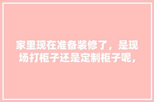 家里现在准备装修了，是现场打柜子还是定制柜子呢，正准备装修的人是什么人啊。 家里现在准备装修了，是现场打柜子还是定制柜子呢，正准备装修的人是什么人啊。 家居设计