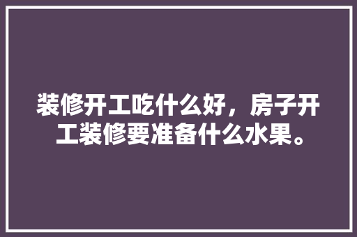 装修开工吃什么好，房子开工装修要准备什么水果。 装修开工吃什么好，房子开工装修要准备什么水果。 买房须知