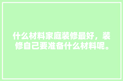 什么材料家庭装修最好，装修自己要准备什么材料呢。 什么材料家庭装修最好，装修自己要准备什么材料呢。 装修知识