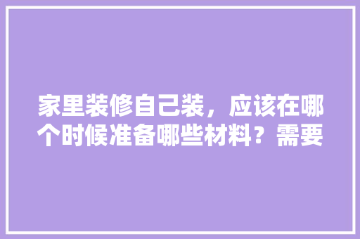 家里装修自己装，应该在哪个时候准备哪些材料？需要几个月时间，装修前期都需要准备什么东西。 家里装修自己装，应该在哪个时候准备哪些材料？需要几个月时间，装修前期都需要准备什么东西。 家居装饰