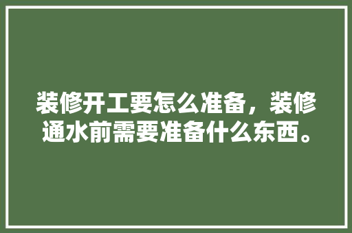 装修开工要怎么准备，装修通水前需要准备什么东西。 装修开工要怎么准备，装修通水前需要准备什么东西。 装修知识